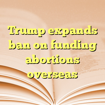 Trump expands ban on funding abortions overseas