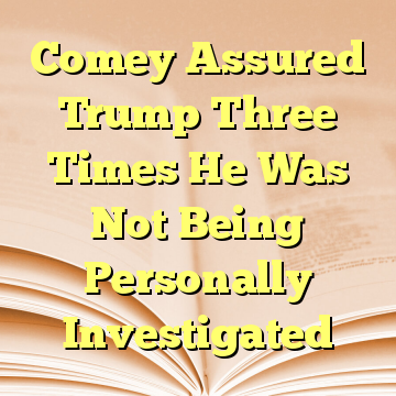 Comey Assured Trump Three Times He Was Not Being Personally Investigated