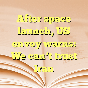 After space launch, US envoy warns: We can’t trust Iran