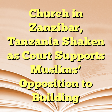 Church in Zanzibar, Tanzania Shaken as Court Supports Muslims’ Opposition to Building