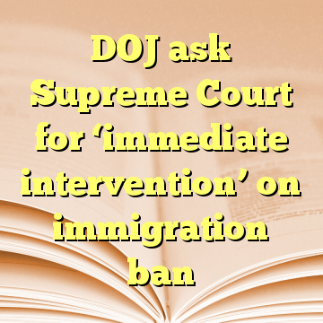 DOJ ask Supreme Court for ‘immediate intervention’ on immigration ban