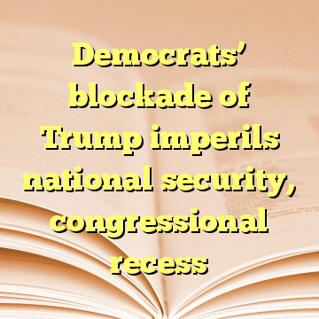 Democrats’ blockade of Trump imperils national security, congressional recess