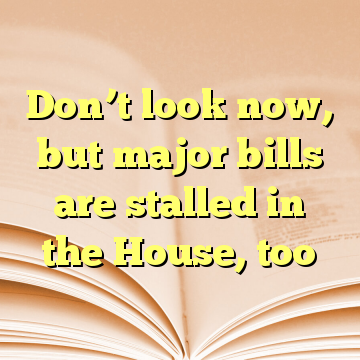 Don’t look now, but major bills are stalled in the House, too