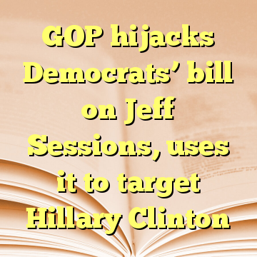GOP hijacks Democrats’ bill on Jeff Sessions, uses it to target Hillary Clinton