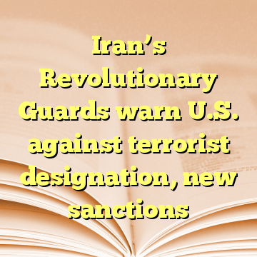 Iran’s Revolutionary Guards warn U.S. against terrorist designation, new sanctions