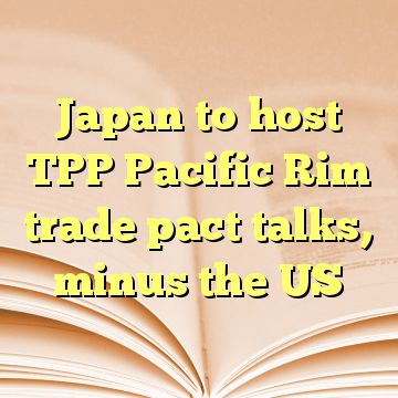 Japan to host TPP Pacific Rim trade pact talks, minus the US
