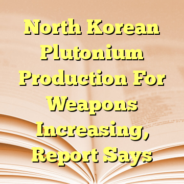 North Korean Plutonium Production For Weapons Increasing, Report Says