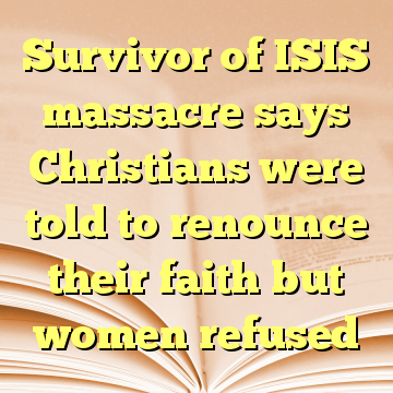 Survivor of ISIS massacre says Christians were told to renounce their faith but women refused