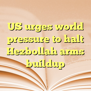 US urges world pressure to halt Hezbollah arms buildup