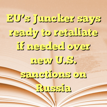 EU’s Juncker says ready to retaliate if needed over new U.S. sanctions on Russia