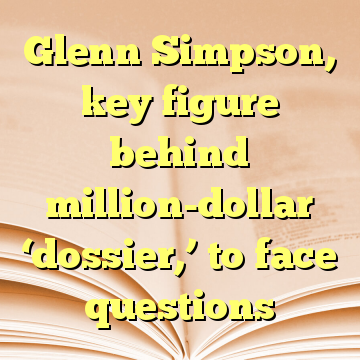 Glenn Simpson, key figure behind million-dollar ‘dossier,’ to face questions