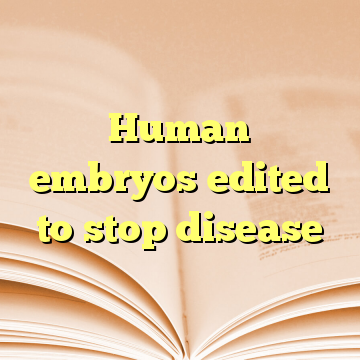 Human embryos edited to stop disease