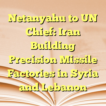 Netanyahu to UN Chief: Iran Building Precision Missile Factories in Syria and Lebanon