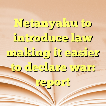 Netanyahu to introduce law making it easier to declare war: report