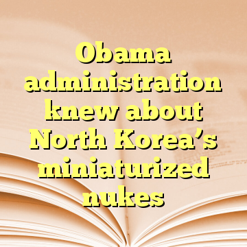 Obama administration knew about North Korea’s miniaturized nukes