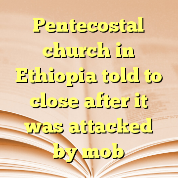 Pentecostal church in Ethiopia told to close after it was attacked by mob