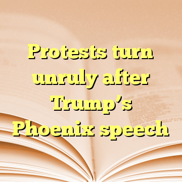 Protests turn unruly after Trump’s Phoenix speech
