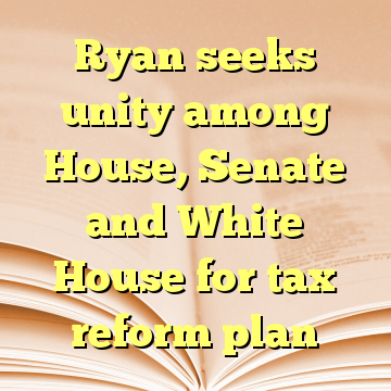 Ryan seeks unity among House, Senate and White House for tax reform plan
