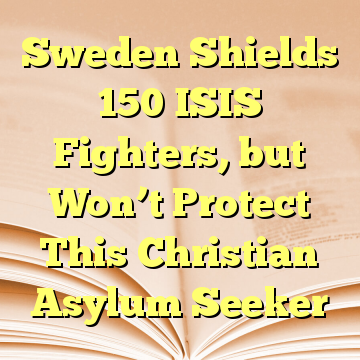 Sweden Shields 150 ISIS Fighters, but Won’t Protect This Christian Asylum Seeker