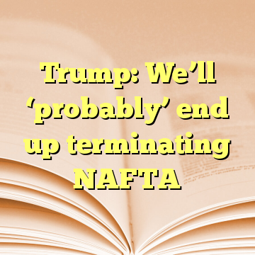 Trump: We’ll ‘probably’ end up terminating NAFTA