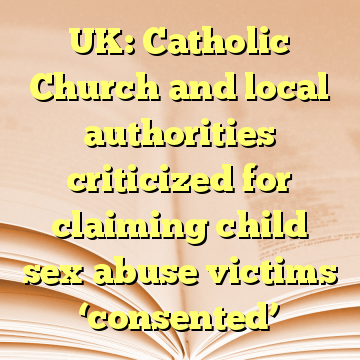 UK: Catholic Church and local authorities criticized for claiming child sex abuse victims ‘consented’