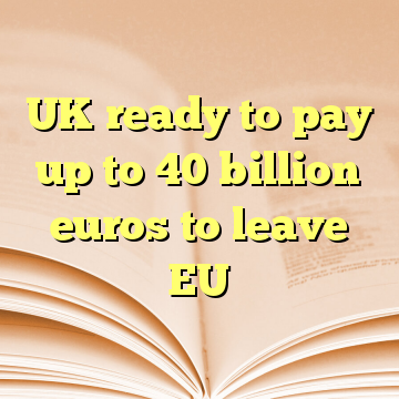 UK ready to pay up to 40 billion euros to leave EU