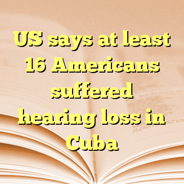 US says at least 16 Americans suffered hearing loss in Cuba