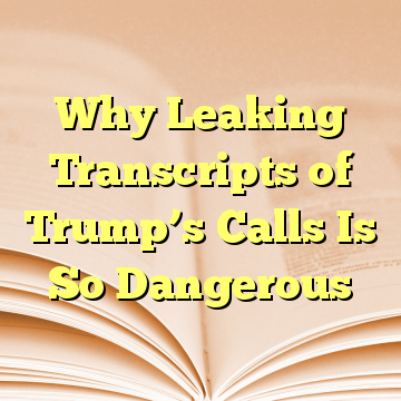 Why Leaking Transcripts of Trump’s Calls Is So Dangerous