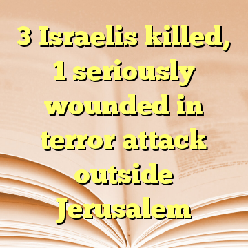 3 Israelis killed, 1 seriously wounded in terror attack outside Jerusalem