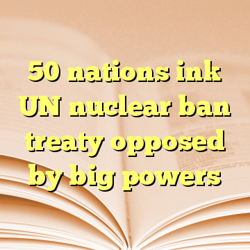 50 nations ink UN nuclear ban treaty opposed by big powers