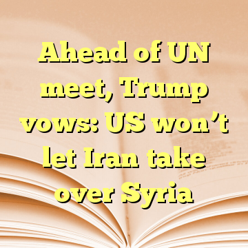 Ahead of UN meet, Trump vows: US won’t let Iran take over Syria
