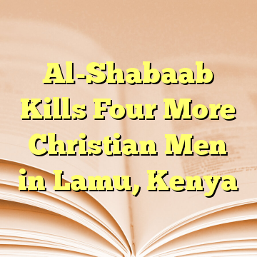 Al-Shabaab Kills Four More Christian Men in Lamu, Kenya
