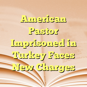 American Pastor Imprisoned in Turkey Faces New Charges