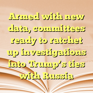 Armed with new data, committees ready to ratchet up investigations into Trump’s ties with Russia