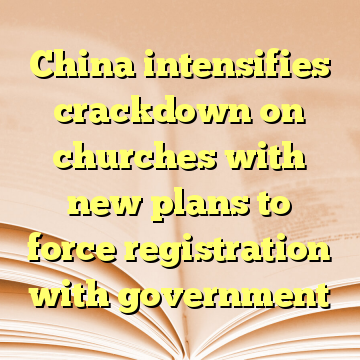 China intensifies crackdown on churches with new plans to force registration with government