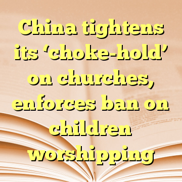 China tightens its ‘choke-hold’ on churches, enforces ban on children worshipping