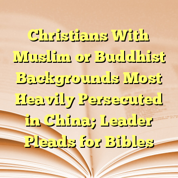 Christians With Muslim or Buddhist Backgrounds Most Heavily Persecuted in China; Leader Pleads for Bibles