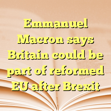 Emmanuel Macron says Britain could be part of reformed EU after Brexit
