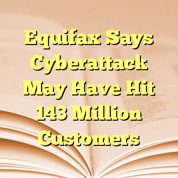 Equifax Says Cyberattack May Have Hit 143 Million Customers
