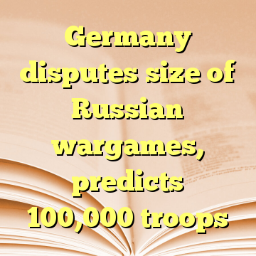 Germany disputes size of Russian wargames, predicts 100,000 troops