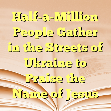Half-a-Million People Gather in the Streets of Ukraine to Praise the Name of Jesus