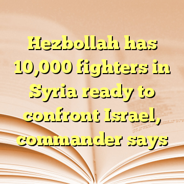 Hezbollah has 10,000 fighters in Syria ready to confront Israel, commander says