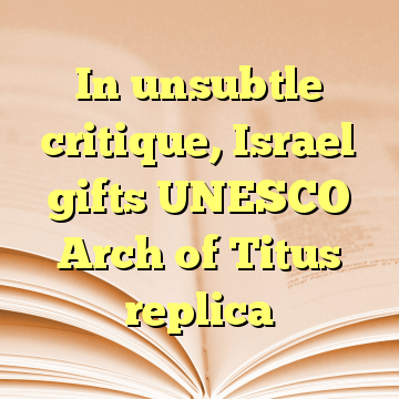 In unsubtle critique, Israel gifts UNESCO Arch of Titus replica