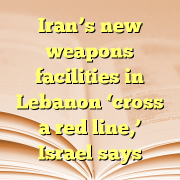 Iran’s new weapons facilities in Lebanon ‘cross a red line,’ Israel says