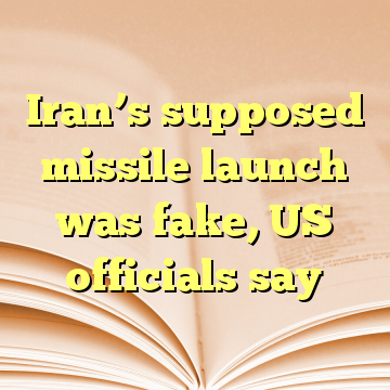 Iran’s supposed missile launch was fake, US officials say