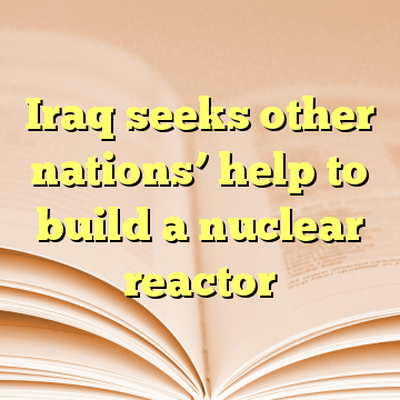 Iraq seeks other nations’ help to build a nuclear reactor
