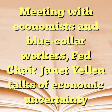Meeting with economists and blue-collar workers, Fed Chair Janet Yellen talks of economic uncertainty