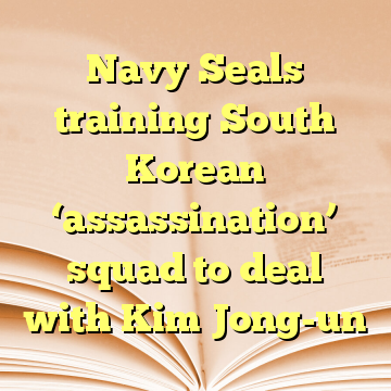 Navy Seals training South Korean ‘assassination’ squad to deal with Kim Jong-un