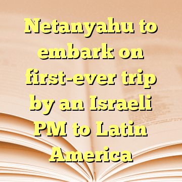 Netanyahu to embark on first-ever trip by an Israeli PM to Latin America