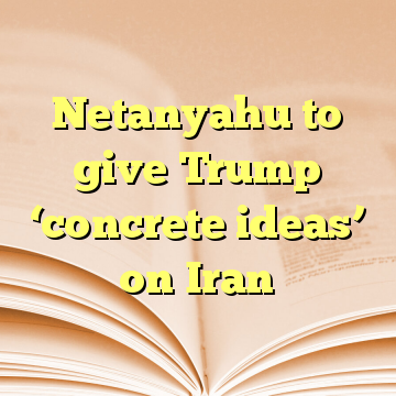 Netanyahu to give Trump ‘concrete ideas’ on Iran